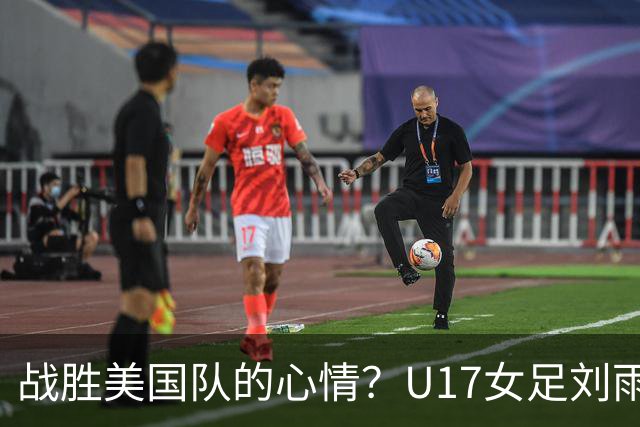 战胜美国队的心情？U17女足刘雨希：很激动，久久不能平复