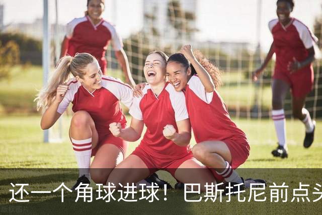 还一个角球进球！巴斯托尼前点头球破门，国米1-2扳回一球