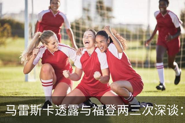 马雷斯卡透露与福登两三次深谈：他需要重新成为英格兰最佳之一