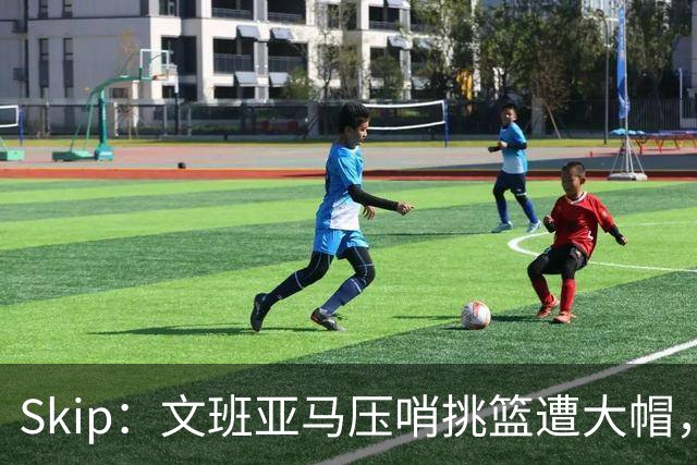 Skip：文班亚马压哨挑篮遭大帽，为阿门高呼